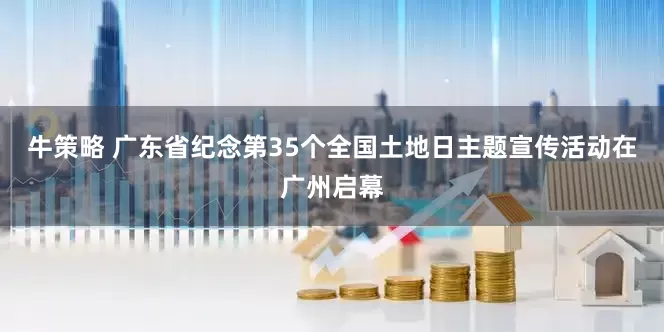 牛策略 广东省纪念第35个全国土地日主题宣传活动在广州启幕
