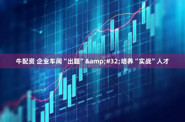 牛配资 企业车间“出题”&#32;培养“实战”人才