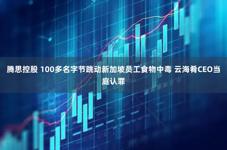 腾思控股 100多名字节跳动新加坡员工食物中毒 云海肴CEO当庭认罪