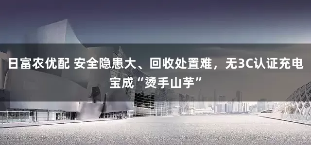 日富农优配 安全隐患大、回收处置难，无3C认证充电宝成“烫手山芋”