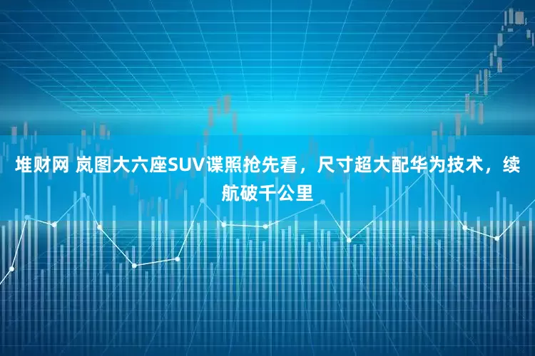 堆财网 岚图大六座SUV谍照抢先看，尺寸超大配华为技术，续航破千公里