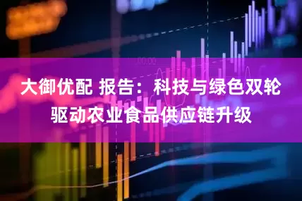 大御优配 报告：科技与绿色双轮驱动农业食品供应链升级
