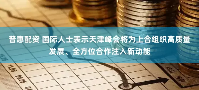 普惠配资 国际人士表示天津峰会将为上合组织高质量发展、全方位合作注入新动能