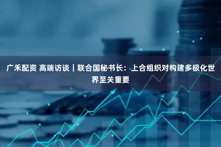 广禾配资 高端访谈｜联合国秘书长：上合组织对构建多极化世界至关重要