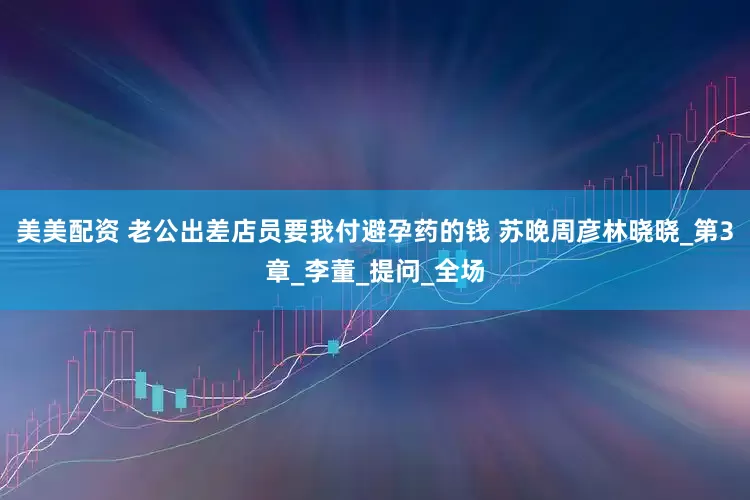 美美配资 老公出差店员要我付避孕药的钱 苏晚周彦林晓晓_第3章_李董_提问_全场