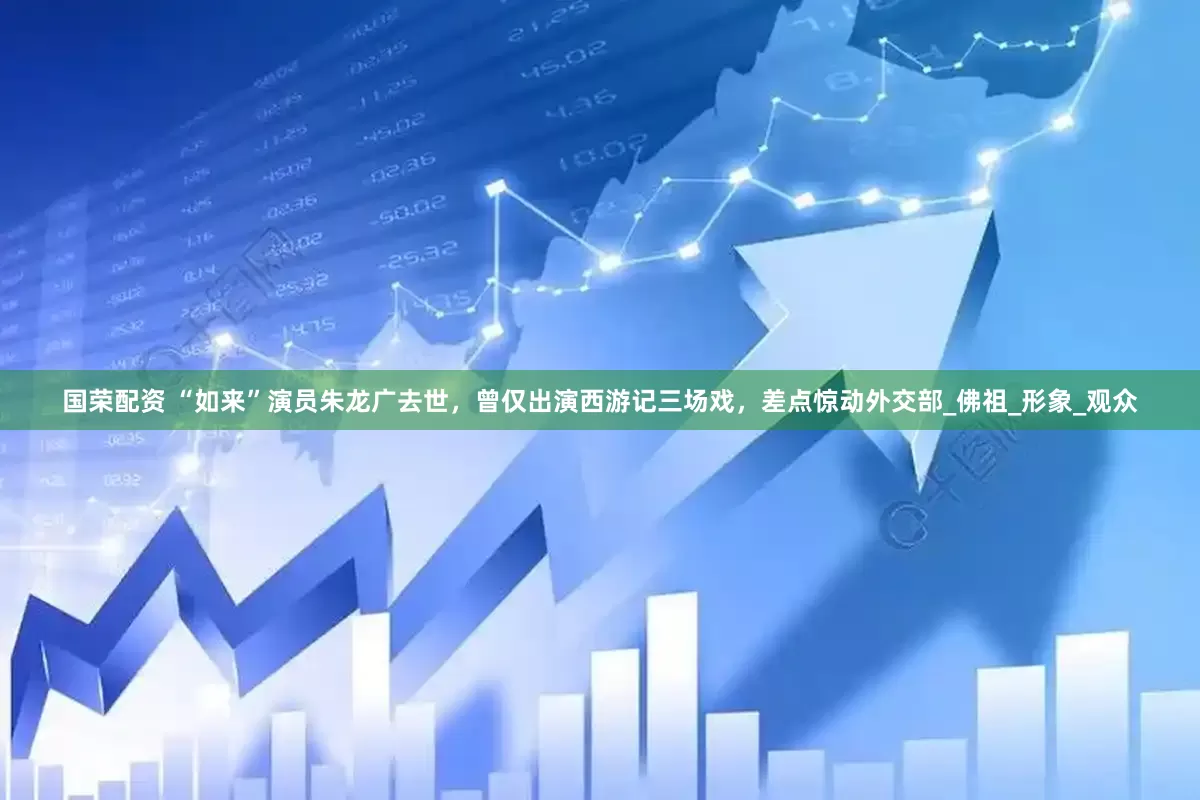 国荣配资 “如来”演员朱龙广去世，曾仅出演西游记三场戏，差点惊动外交部_佛祖_形象_观众