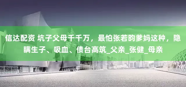 信达配资 坑子父母千千万，最怕张若昀爹妈这种，隐瞒生子、吸血、债台高筑_父亲_张健_母亲
