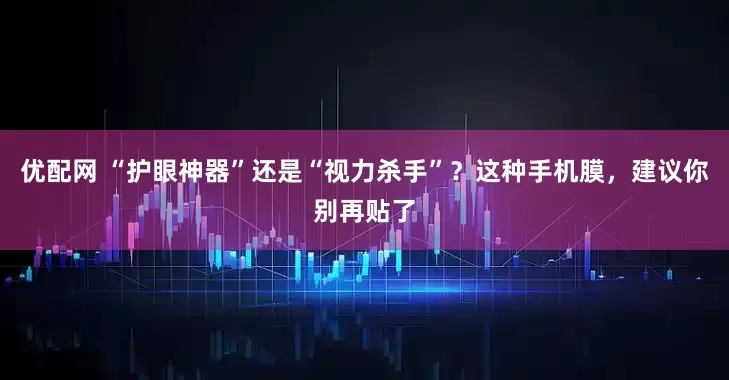 优配网 “护眼神器”还是“视力杀手”？这种手机膜，建议你别再贴了