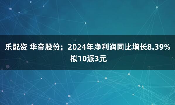 乐配资 华帝股份：2024年净利润同比增长8.39% 拟10派3元