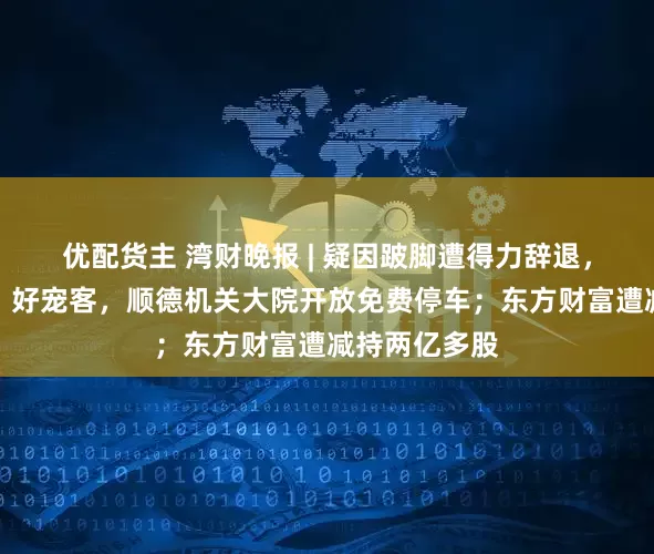 优配货主 湾财晚报 | 疑因跛脚遭得力辞退，当事人发声；好宠客，顺德机关大院开放免费停车；东方财富遭减持两亿多股