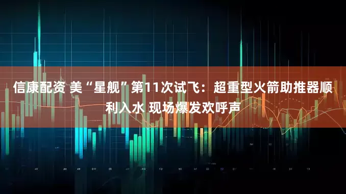 信康配资 美“星舰”第11次试飞：超重型火箭助推器顺利入水 现场爆发欢呼声
