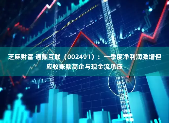 芝麻财富 通鼎互联（002491）：一季度净利润激增但应收账款高企与现金流承压