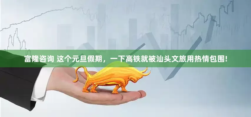 富隆咨询 这个元旦假期，一下高铁就被汕头文旅用热情包围!