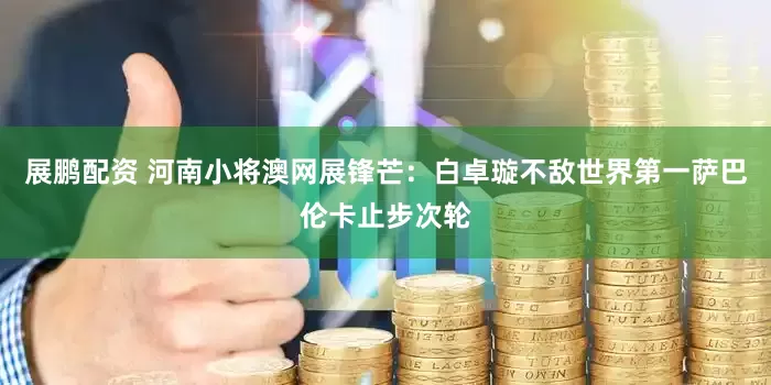 展鹏配资 河南小将澳网展锋芒：白卓璇不敌世界第一萨巴伦卡止步次轮