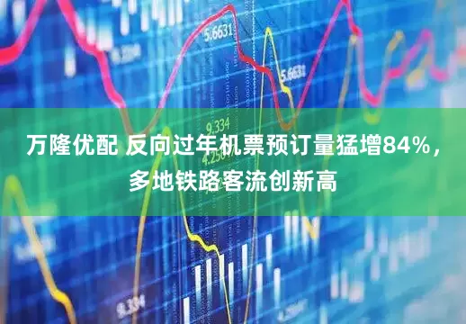 万隆优配 反向过年机票预订量猛增84%，多地铁路客流创新高