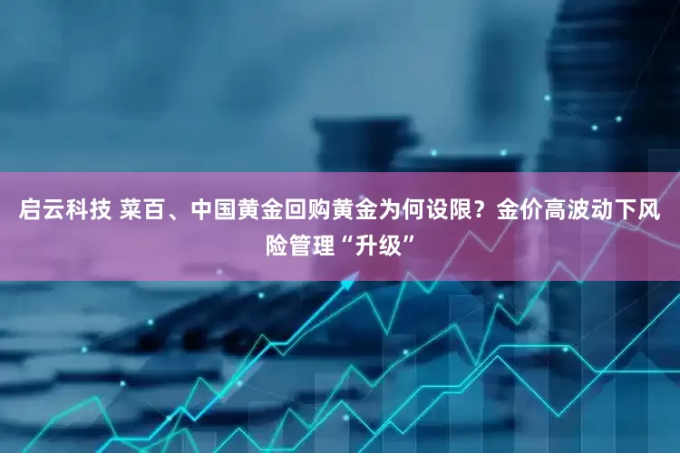 启云科技 菜百、中国黄金回购黄金为何设限？金价高波动下风险管理“升级”