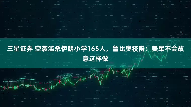 三星证券 空袭滥杀伊朗小学165人，鲁比奥狡辩：美军不会故意这样做
