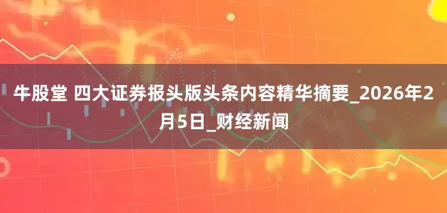 牛股堂 四大证券报头版头条内容精华摘要_2026年2月5日_财经新闻